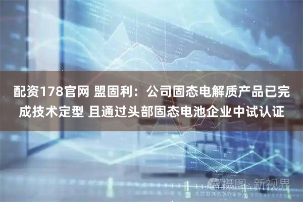 配资178官网 盟固利：公司固态电解质产品已完成技术定型 且通过头部固态电池企业中试认证