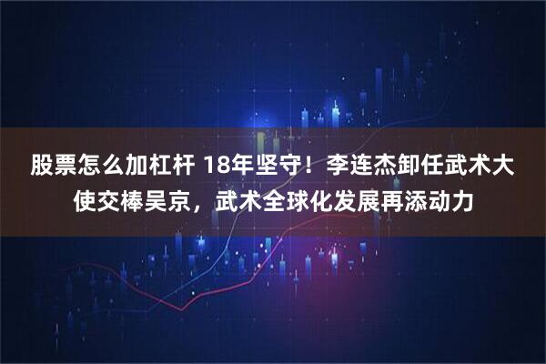 股票怎么加杠杆 18年坚守！李连杰卸任武术大使交棒吴京，武术全球化发展再添动力