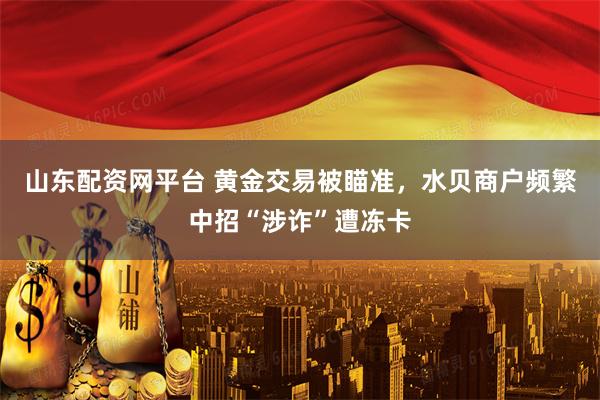 山东配资网平台 黄金交易被瞄准，水贝商户频繁中招“涉诈”遭冻卡