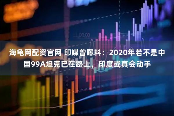 海龟网配资官网 印媒曾曝料：2020年若不是中国99A坦克已在路上，印度或真会动手