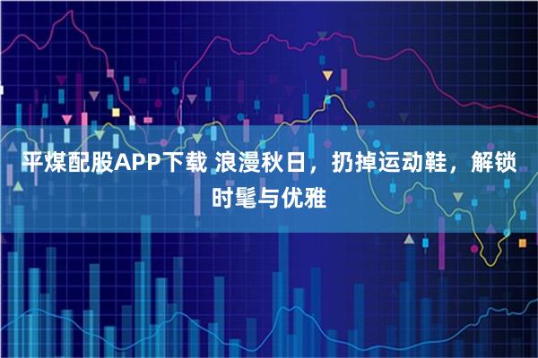 平煤配股APP下载 浪漫秋日，扔掉运动鞋，解锁时髦与优雅